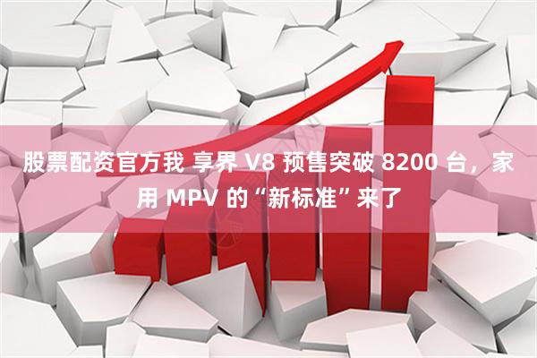 股票配资官方我 享界 V8 预售突破 8200 台，家用 MPV 的“新标准”来了