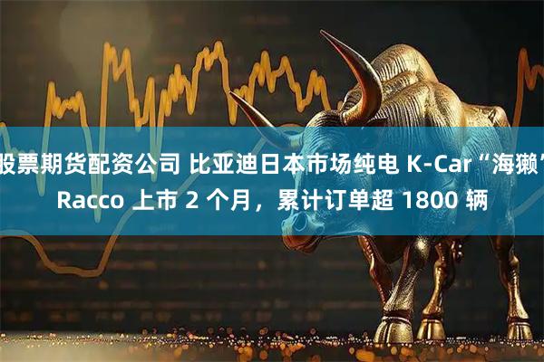 股票期货配资公司 比亚迪日本市场纯电 K-Car“海獭”Racco 上市 2 个月，累计订单超 1800 辆
