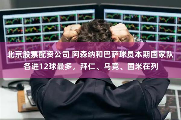 北京股票配资公司 阿森纳和巴萨球员本期国家队各进12球最多，拜仁、马竞、国米在列