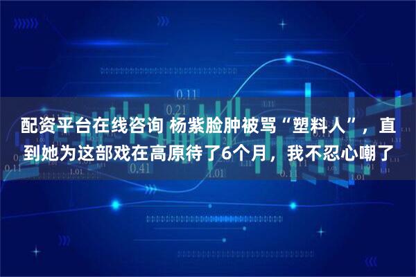 配资平台在线咨询 杨紫脸肿被骂“塑料人”,直到她为这部戏在高原待了6个月,我不忍心嘲了