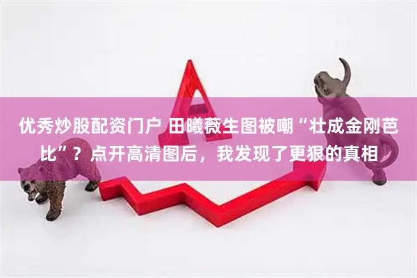 优秀炒股配资门户 田曦薇生图被嘲“壮成金刚芭比”？点开高清图后，我发现了更狠的真相
