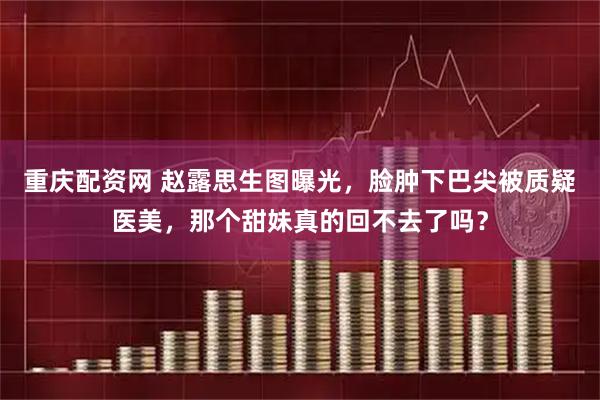 重庆配资网 赵露思生图曝光，脸肿下巴尖被质疑医美，那个甜妹真的回不去了吗？