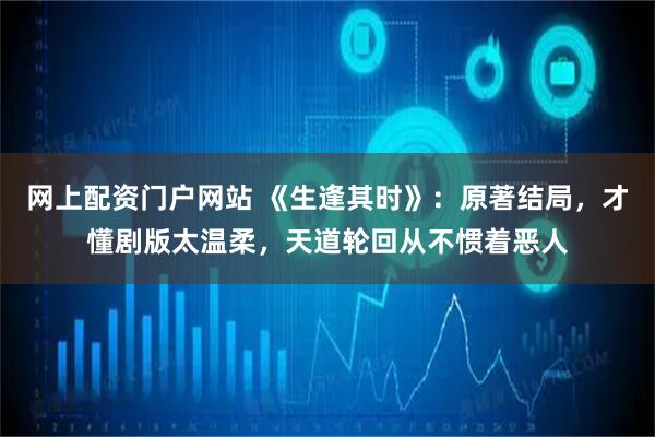 网上配资门户网站 《生逢其时》：原著结局，才懂剧版太温柔，天道轮回从不惯着恶人